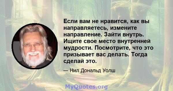 Если вам не нравится, как вы направляетесь, измените направление. Зайти внутрь. Ищите свое место внутренней мудрости. Посмотрите, что это призывает вас делать. Тогда сделай это.