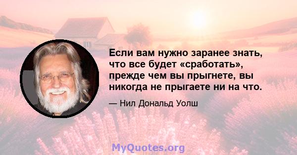 Если вам нужно заранее знать, что все будет «сработать», прежде чем вы прыгнете, вы никогда не прыгаете ни на что.