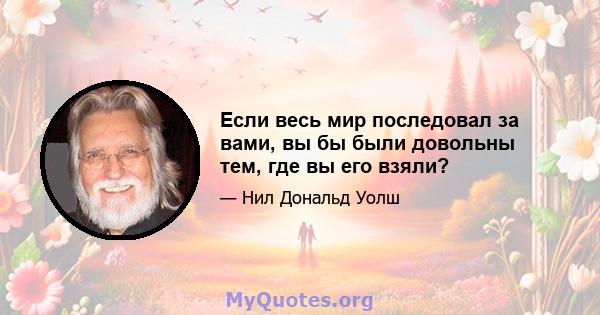 Если весь мир последовал за вами, вы бы были довольны тем, где вы его взяли?