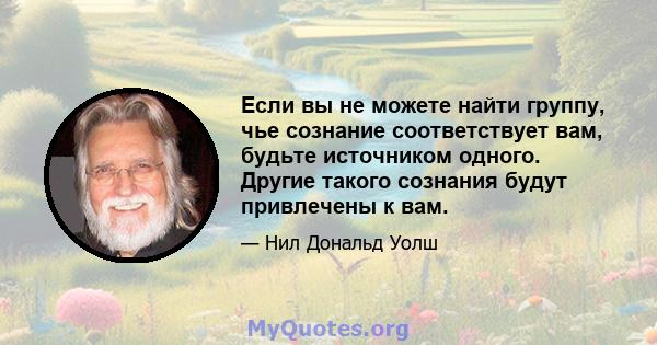 Если вы не можете найти группу, чье сознание соответствует вам, будьте источником одного. Другие такого сознания будут привлечены к вам.