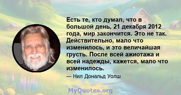 Есть те, кто думал, что в большой день, 21 декабря 2012 года, мир закончится. Это не так. Действительно, мало что изменилось, и это величайшая грусть. После всей ажиотажа и всей надежды, кажется, мало что изменилось.