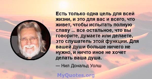 Есть только одна цель для всей жизни, и это для вас и всего, что живет, чтобы испытать полную славу ... все остальное, что вы говорите, думаете или делаете, это слушатель этой функции. Для вашей души больше ничего не