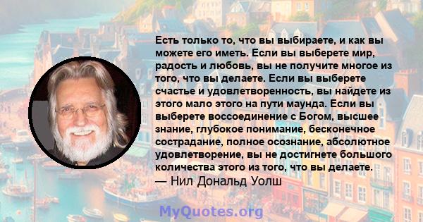 Есть только то, что вы выбираете, и как вы можете его иметь. Если вы выберете мир, радость и любовь, вы не получите многое из того, что вы делаете. Если вы выберете счастье и удовлетворенность, вы найдете из этого мало