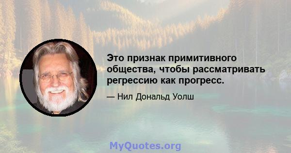 Это признак примитивного общества, чтобы рассматривать регрессию как прогресс.