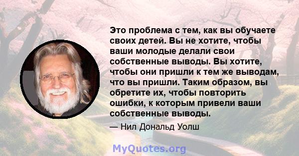 Это проблема с тем, как вы обучаете своих детей. Вы не хотите, чтобы ваши молодые делали свои собственные выводы. Вы хотите, чтобы они пришли к тем же выводам, что вы пришли. Таким образом, вы обретите их, чтобы