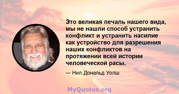 Это великая печаль нашего вида, мы не нашли способ устранить конфликт и устранить насилие как устройство для разрешения наших конфликтов на протяжении всей истории человеческой расы.