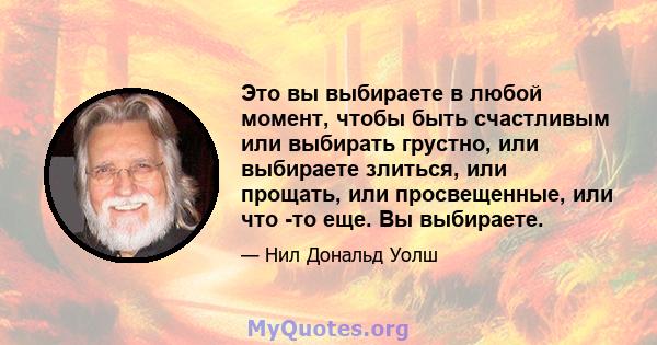 Это вы выбираете в любой момент, чтобы быть счастливым или выбирать грустно, или выбираете злиться, или прощать, или просвещенные, или что -то еще. Вы выбираете.