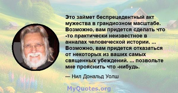 Это займет беспрецедентный акт мужества в грандиозном масштабе. Возможно, вам придется сделать что -то практически неизвестное в анналах человеческой истории. ... Возможно, вам придется отказаться от некоторых из ваших