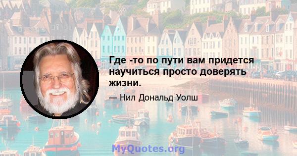 Где -то по пути вам придется научиться просто доверять жизни.