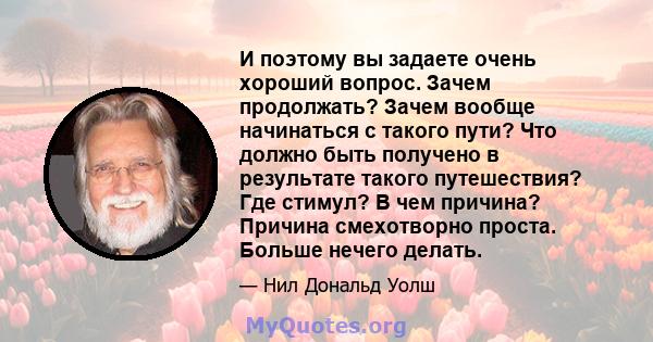 И поэтому вы задаете очень хороший вопрос. Зачем продолжать? Зачем вообще начинаться с такого пути? Что должно быть получено в результате такого путешествия? Где стимул? В чем причина? Причина смехотворно проста. Больше 