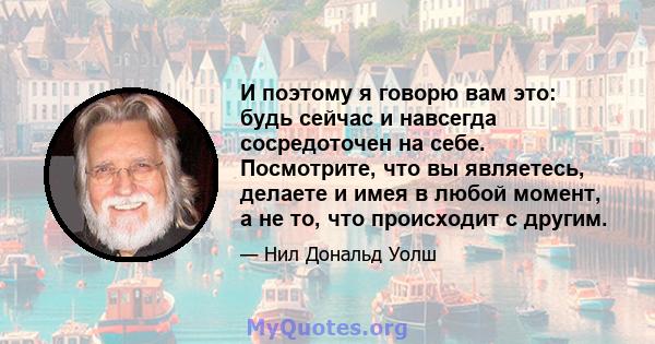 И поэтому я говорю вам это: будь сейчас и навсегда сосредоточен на себе. Посмотрите, что вы являетесь, делаете и имея в любой момент, а не то, что происходит с другим.