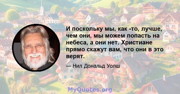 И поскольку мы, как -то, лучше, чем они, мы можем попасть на небеса, а они нет. Христиане прямо скажут вам, что они в это верят.