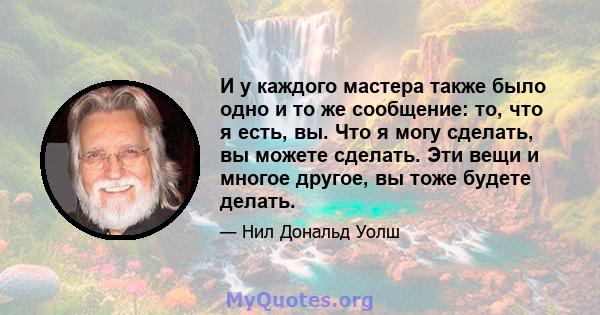 И у каждого мастера также было одно и то же сообщение: то, что я есть, вы. Что я могу сделать, вы можете сделать. Эти вещи и многое другое, вы тоже будете делать.