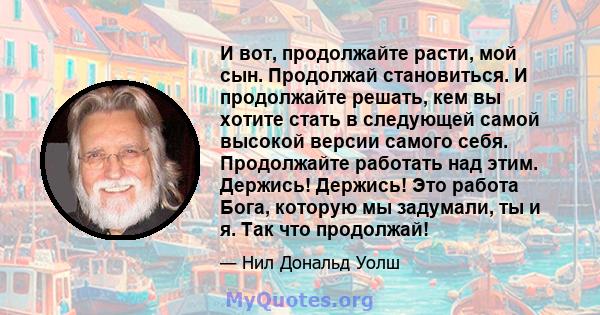 И вот, продолжайте расти, мой сын. Продолжай становиться. И продолжайте решать, кем вы хотите стать в следующей самой высокой версии самого себя. Продолжайте работать над этим. Держись! Держись! Это работа Бога, которую 