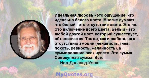 Идеальная любовь - это ощущение, что идеально белого цвета. Многие думают, что белый - это отсутствие цвета. Это не. Это включение всего цвета. Белый - это любой другой цвет, который существует, объединяется. Так же,