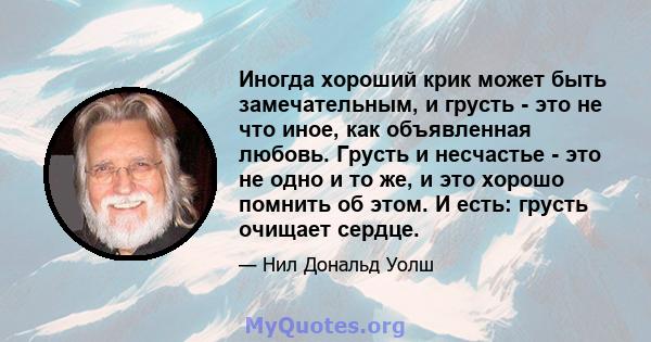 Иногда хороший крик может быть замечательным, и грусть - это не что иное, как объявленная любовь. Грусть и несчастье - это не одно и то же, и это хорошо помнить об этом. И есть: грусть очищает сердце.