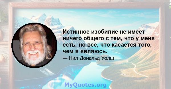 Истинное изобилие не имеет ничего общего с тем, что у меня есть, но все, что касается того, чем я являюсь.