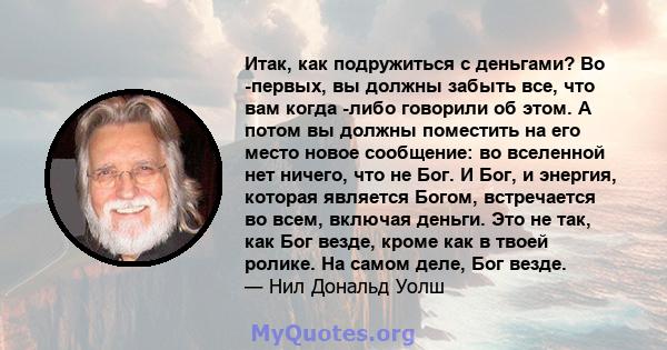 Итак, как подружиться с деньгами? Во -первых, вы должны забыть все, что вам когда -либо говорили об этом. А потом вы должны поместить на его место новое сообщение: во вселенной нет ничего, что не Бог. И Бог, и энергия,