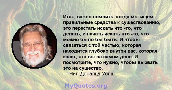 Итак, важно помнить, когда мы ищем правильные средства к существованию, это перестать искать что -то, что делать, и начать искать что -то, что можно было бы быть. И чтобы связаться с той частью, которая находится