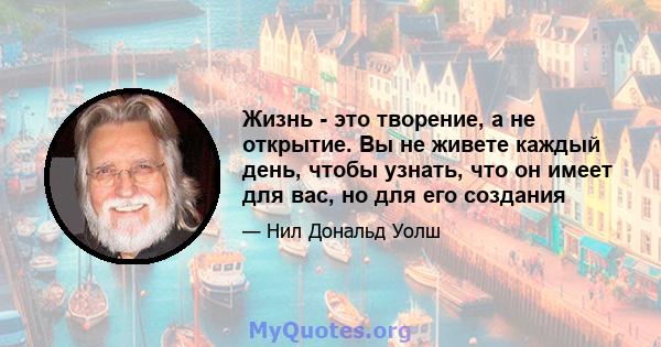 Жизнь - это творение, а не открытие. Вы не живете каждый день, чтобы узнать, что он имеет для вас, но для его создания