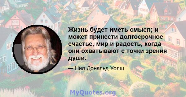 Жизнь будет иметь смысл; и может принести долгосрочное счастье, мир и радость, когда они охватывают с точки зрения души.