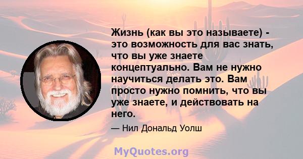 Жизнь (как вы это называете) - это возможность для вас знать, что вы уже знаете концептуально. Вам не нужно научиться делать это. Вам просто нужно помнить, что вы уже знаете, и действовать на него.