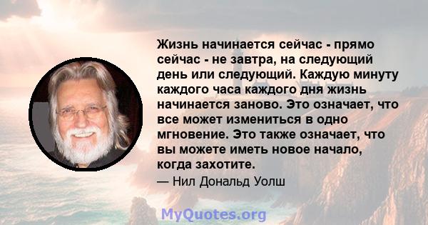 Жизнь начинается сейчас - прямо сейчас - не завтра, на следующий день или следующий. Каждую минуту каждого часа каждого дня жизнь начинается заново. Это означает, что все может измениться в одно мгновение. Это также