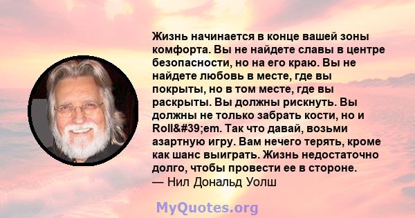 Жизнь начинается в конце вашей зоны комфорта. Вы не найдете славы в центре безопасности, но на его краю. Вы не найдете любовь в месте, где вы покрыты, но в том месте, где вы раскрыты. Вы должны рискнуть. Вы должны не