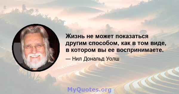 Жизнь не может показаться другим способом, как в том виде, в котором вы ее воспринимаете.