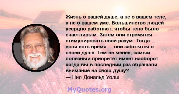 Жизнь о вашей душе, а не о вашем теле, а не о вашем уме. Большинство людей усердно работают, чтобы тело было счастливым. Затем они стремятся стимулировать свой разум. Тогда ... если есть время ... они заботятся о своей