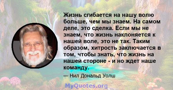 Жизнь сгибается на нашу волю больше, чем мы знаем. На самом деле, это сделка. Если мы не знаем, что жизнь наклоняется к нашей воле, это не так. Таким образом, хитрость заключается в том, чтобы знать, что жизнь на нашей