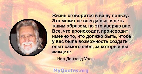 Жизнь сговорится в вашу пользу. Это может не всегда выглядеть таким образом, но это уверяю вас. Все, что происходит, происходит именно то, что должно быть, чтобы у вас была возможность создать опыт самого себя, за