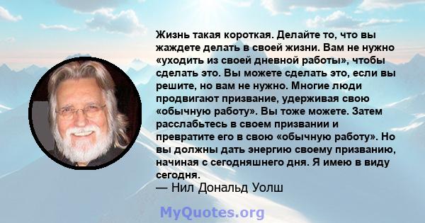 Жизнь такая короткая. Делайте то, что вы жаждете делать в своей жизни. Вам не нужно «уходить из своей дневной работы», чтобы сделать это. Вы можете сделать это, если вы решите, но вам не нужно. Многие люди продвигают