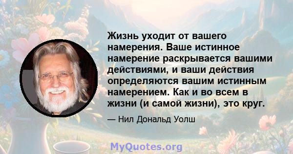 Жизнь уходит от вашего намерения. Ваше истинное намерение раскрывается вашими действиями, и ваши действия определяются вашим истинным намерением. Как и во всем в жизни (и самой жизни), это круг.