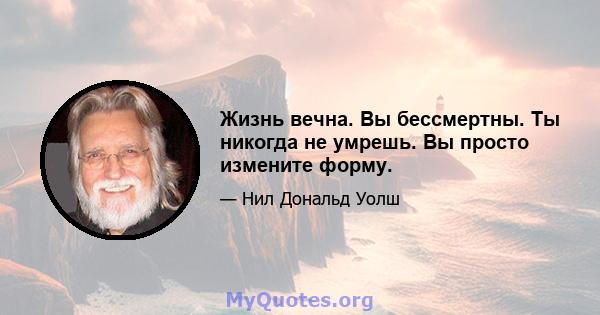 Жизнь вечна. Вы бессмертны. Ты никогда не умрешь. Вы просто измените форму.