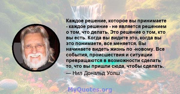 Каждое решение, которое вы принимаете - каждое решение - не является решением о том, что делать. Это решение о том, кто вы есть. Когда вы видите это, когда вы это понимаете, все меняется. Вы начинаете видеть жизнь по