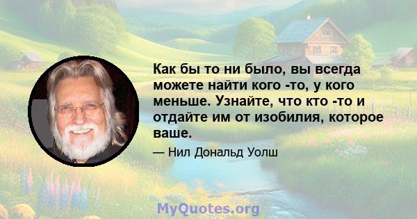 Как бы то ни было, вы всегда можете найти кого -то, у кого меньше. Узнайте, что кто -то и отдайте им от изобилия, которое ваше.