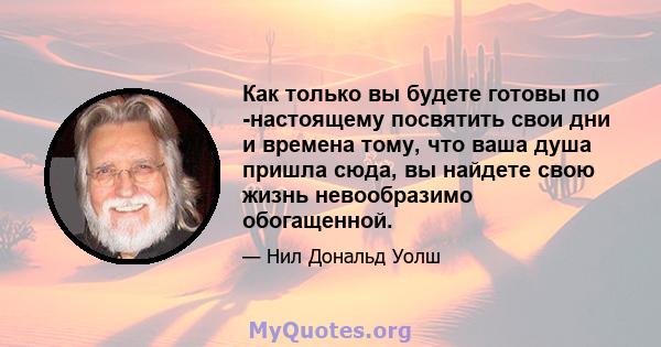 Как только вы будете готовы по -настоящему посвятить свои дни и времена тому, что ваша душа пришла сюда, вы найдете свою жизнь невообразимо обогащенной.