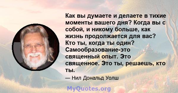 Как вы думаете и делаете в тихие моменты вашего дня? Когда вы с собой, и никому больше, как жизнь продолжается для вас? Кто ты, когда ты один? Самообразование-это священный опыт. Это священное. Это ты, решаешь, кто ты.