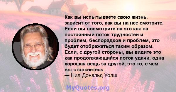 Как вы испытываете свою жизнь, зависит от того, как вы на нее смотрите. Если вы посмотрите на это как на постоянный поток трудностей и проблем, беспорядков и проблем, это будет отображаться таким образом. Если, с другой 