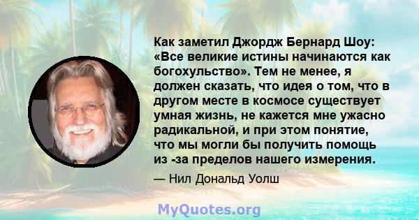 Как заметил Джордж Бернард Шоу: «Все великие истины начинаются как богохульство». Тем не менее, я должен сказать, что идея о том, что в другом месте в космосе существует умная жизнь, не кажется мне ужасно радикальной, и 