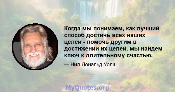 Когда мы понимаем, как лучший способ достичь всех наших целей - помочь другим в достижении их целей, мы найдем ключ к длительному счастью.