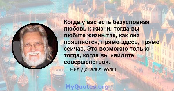 Когда у вас есть безусловная любовь к жизни, тогда вы любите жизнь так, как она появляется, прямо здесь, прямо сейчас. Это возможно только тогда, когда вы «видите совершенство».