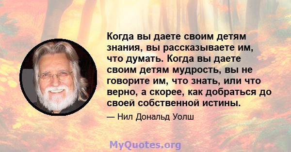 Когда вы даете своим детям знания, вы рассказываете им, что думать. Когда вы даете своим детям мудрость, вы не говорите им, что знать, или что верно, а скорее, как добраться до своей собственной истины.