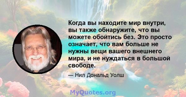 Когда вы находите мир внутри, вы также обнаружите, что вы можете обойтись без. Это просто означает, что вам больше не нужны вещи вашего внешнего мира, и не нуждаться в большой свободе.