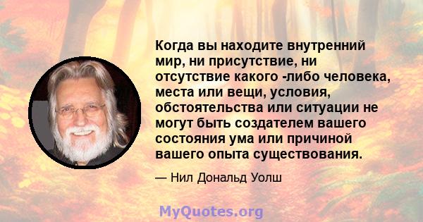 Когда вы находите внутренний мир, ни присутствие, ни отсутствие какого -либо человека, места или вещи, условия, обстоятельства или ситуации не могут быть создателем вашего состояния ума или причиной вашего опыта