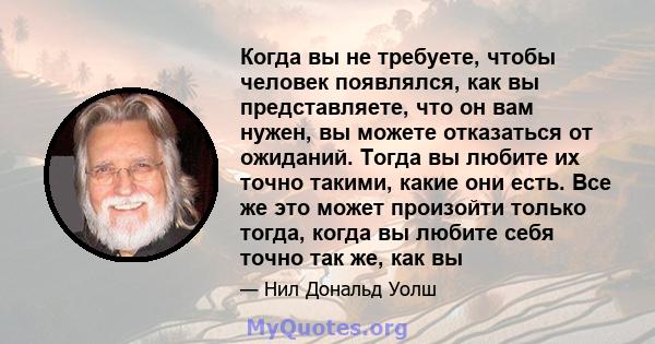 Когда вы не требуете, чтобы человек появлялся, как вы представляете, что он вам нужен, вы можете отказаться от ожиданий. Тогда вы любите их точно такими, какие они есть. Все же это может произойти только тогда, когда вы 