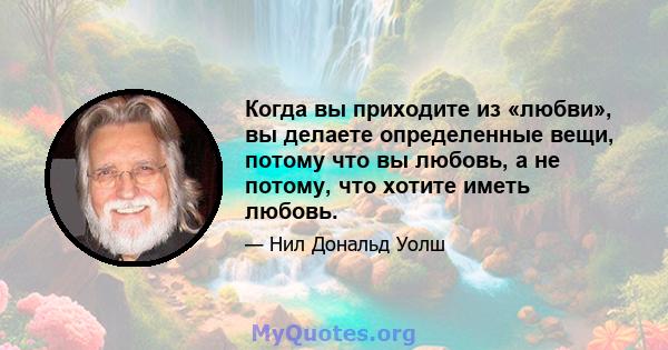 Когда вы приходите из «любви», вы делаете определенные вещи, потому что вы любовь, а не потому, что хотите иметь любовь.