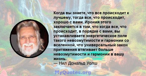 Когда вы знаете, что все происходит к лучшему, тогда все, что происходит, хорошо с вами. Ирония этого заключается в том, что когда все, что происходит, в порядке с вами, вы устанавливаете энергетическое поле такого