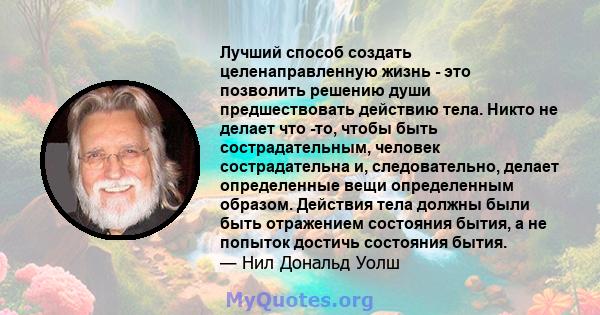 Лучший способ создать целенаправленную жизнь - это позволить решению души предшествовать действию тела. Никто не делает что -то, чтобы быть сострадательным, человек сострадательна и, следовательно, делает определенные